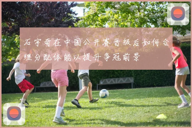 石宇奇在中国公开赛晋级后如何合理分配体能以提升争冠前景