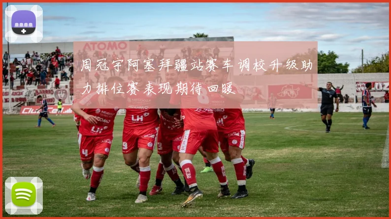 周冠宇阿塞拜疆站赛车调校升级助力排位赛表现期待回暖