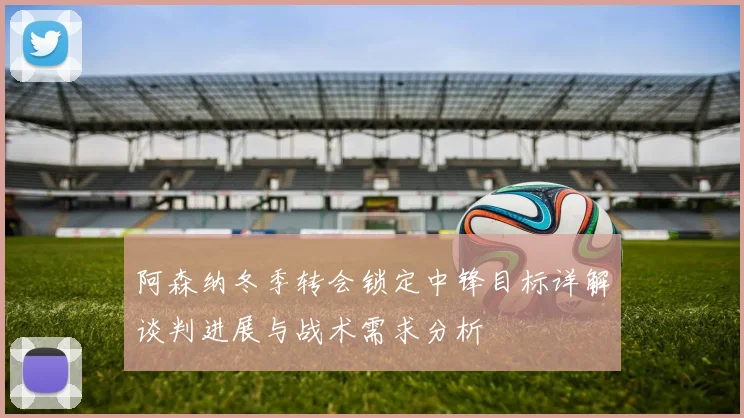 阿森纳冬季转会锁定中锋目标详解谈判进展与战术需求分析